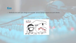 Eco
• Reflexão de som que chega ao ouvinte pouco tempo depois do som direto.
 