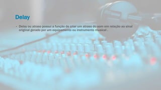 Delay
• Delay ou atraso possui a função de criar um atraso do som em relação ao sinal
original gerado por um equipamento ou instrumento musical .
 