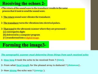 10
•Thereturnofthesoundwavetothetransducerresultsinthesame
processthatittooktosendthesoundwave.
1-Thereturnsoundwavevibratesthetransducer.
2-Thetransducerturnsthevibrationsintoelectricalpulses.
3-Thattraveltotheultrasonicscannerwheretheyareprocessed:-
(a)convergedtodigits
(b)deleveredtoacomputerprogram
(©)transformedintoadigitalimage.
Receiving the echoes 2-
Forming the image3-
The sonographic scanner must determine three things from each received echo:
1- How long it took the echo to be received from ? (time).
2- From what focal length for the phased array is deduced ? (distances) .
3- How strong the echo was ? (energy ).
 