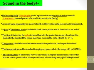 11
•Ultrasonography(sonography)usesaprobecontainingoneormoreacoustic
transducerstosendpulsesofsoundintoamaterial(body).
*Asoundwaveencountersamaterialwithadifferentdensity(acousticalimpedance).
*Apartofthesoundwaveisreflectedbacktotheprobeandisdetectedasan echo.
*Thetimeittakesfortheechototravelbacktotheprobeismeasuredandusedto
calculatethedepthofthetissueinterfacecausingtheecho(depthX=V*t).
*Thegreaterthedifferencebetweenacousticimpedances,thelargertheechois.
*Thefrequenciesusedformedicalimagingaregenerallyintherangeof1to18MHz.
*Theattenuationofthesoundwaveisincreasedathigherfrequencies,soinorder
tohavebetterpenetrationofdeepertissues,alowerfrequency(3-5MHz)isused.
Sound in the body4-
 