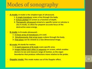 Modes of sonography
•
• A-mode: A-mode is the simplest type of ultrasound.
1- A single transducer scans a line through the body.
2- Echoes plotted on screen as a function of depth.
3- Therapeutic ultrasound aimed at a specific tumor or calculus is
also A-mode, to allow for pinpoint accurate focus of the
destructive wave energy.
• B-mode: In B-mode ultrasound:-
1- A linear array of transducers are used.
2- Simultaneously, that array scans a plane through the body.
3- That plane can be viewed as a two-dimensional image.
• M-mode: M stands for motion.
1- A rapid sequence of B-mode scans specific area.
2- images follow each other in sequence on screen, which enables
doctors to see and measure range of motion, as the organ
boundaries that produce reflections move relative to the probe.
• Doppler mode: This mode makes use of the Doppler effect.
•
12
 