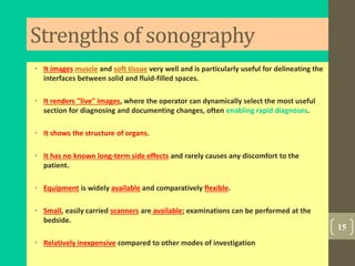 Strengths of sonography
• It images muscle and soft tissue very well and is particularly useful for delineating the
interfaces between solid and fluid-filled spaces.
• It renders "live" images, where the operator can dynamically select the most useful
section for diagnosing and documenting changes, often enabling rapid diagnoses.
• It shows the structure of organs.
• It has no known long-term side effects and rarely causes any discomfort to the
patient.
• Equipment is widely available and comparatively flexible.
• Small, easily carried scanners are available; examinations can be performed at the
bedside.
• Relatively inexpensive compared to other modes of investigation
15
 