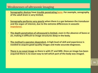 Weaknessesofultrasonicimaging
• Sonographic devices have trouble penetrating bone. For example, sonography
of the adult brain is very limited.
• Sonography performs very poorly when there is a gas between the transducer
and the organ of interest, due to the extreme differences in acoustic
impedance.
• The depth penetration of ultrasound is limited, even in the absence of bone or
air, making it difficult to image structures deep in the body.
• The method is operator-dependent. A high level of skill and experience is
needed to acquire good-quality images and make accurate diagnoses.
• There is no scout image as there is with CT and MRI. Once an image has been
acquired there is no exact way to tell which part of the body was imaged.
16
 