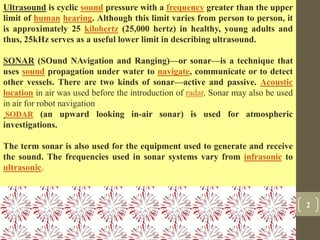 2
Ultrasound is cyclic sound pressure with a frequency greater than the upper
limit of human hearing. Although this limit varies from person to person, it
is approximately 25 kilohertz (25,000 hertz) in healthy, young adults and
thus, 25kHz serves as a useful lower limit in describing ultrasound.
SONAR (SOund NAvigation and Ranging)—or sonar—is a technique that
uses sound propagation under water to navigate, communicate or to detect
other vessels. There are two kinds of sonar—active and passive. Acoustic
location in air was used before the introduction of radar. Sonar may also be used
in air for robot navigation
SODAR (an upward looking in-air sonar) is used for atmospheric
investigations.
The term sonar is also used for the equipment used to generate and receive
the sound. The frequencies used in sonar systems vary from infrasonic to
ultrasonic.
 