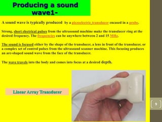 9
Producing a sound
wave1-
A sound wave is typically produced by a piezoelectric transducer encased in a probe.
Strong, short electrical pulses from the ultrasound machine make the transducer ring at the
desired frequency. The frequencies can be anywhere between 2 and 15 MHz.
The sound is focused either by the shape of the transducer, a lens in front of the transducer, or
a complex set of control pulses from the ultrasound scanner machine. This focusing produces
an arc-shaped sound wave from the face of the transducer.
The wave travels into the body and comes into focus at a desired depth.
Linear Array Transducer
 