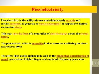 6
Piezoelectricity
Piezoelectricity is the ability of some materials(notably crystals and
certain ceramics) to generate an...