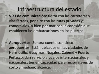 Infraestructura del estado
• Vías de comunicación: tierra con las carreteras y
  vías férreas, por aire con las rutas privadas y
  comerciales, o bien por mar con la conexión que
  establecen las embarcaciones en los puertos.

• Aeropuertos: Sonora cuenta con cinco
  aeropuertos. Están ubicados en las ciudades de
  Hermosillo, Guaymas, Nogales, Cajemé y Puerto
  Peñasco, dan servicio a vuelos internacionales y
  nacionales; tienen capacidad para recibir naves de
  corto y mediano alcance.
 
