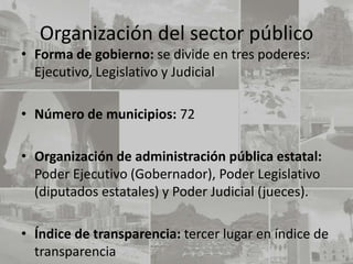 Organización del sector público
• Forma de gobierno: se divide en tres poderes:
  Ejecutivo, Legislativo y Judicial

• Número de municipios: 72

• Organización de administración pública estatal:
  Poder Ejecutivo (Gobernador), Poder Legislativo
  (diputados estatales) y Poder Judicial (jueces).

• Índice de transparencia: tercer lugar en índice de
  transparencia
 
