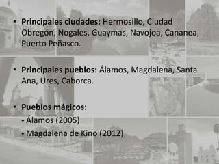• Principales ciudades: Hermosillo, Ciudad
  Obregón, Nogales, Guaymas, Navojoa, Cananea,
  Puerto Peñasco.

• Principales pueblos: Álamos, Magdalena, Santa
  Ana, Ures, Caborca.

• Pueblos mágicos:
  - Álamos (2005)
  - Magdalena de Kino (2012)
 