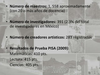 • Número de maestros: 1, 558 aproximadamente
  (con 20 o más años de docencia)

• Número de investigadores: 391 (2.3% del total
  de investigadores en México)

• Número de creadores artísticos: 283 registrados

• Resultados de Prueba PISA (2009):
  Matemáticas: 410 pts.
  Lectura: 415 pts.
  Ciencias: 405 pts.
 