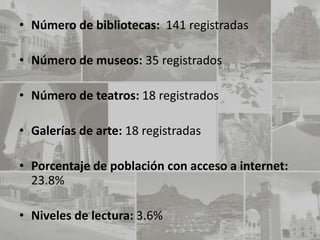 • Número de bibliotecas: 141 registradas

• Número de museos: 35 registrados

• Número de teatros: 18 registrados

• Galerías de arte: 18 registradas

• Porcentaje de población con acceso a internet:
  23.8%

• Niveles de lectura: 3.6%
 