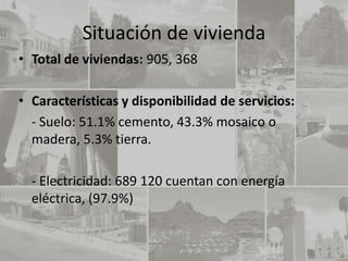 Situación de vivienda
• Total de viviendas: 905, 368

• Características y disponibilidad de servicios:
  - Suelo: 51.1% cemento, 43.3% mosaico o
  madera, 5.3% tierra.

  - Electricidad: 689 120 cuentan con energía
  eléctrica, (97.9%)
 