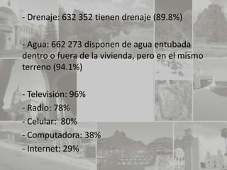 - Drenaje: 632 352 tienen drenaje (89.8%)

- Agua: 662 273 disponen de agua entubada
dentro o fuera de la vivienda, pero en el mismo
terreno (94.1%)

- Televisión: 96%
- Radio: 78%
- Celular: 80%
- Computadora: 38%
- Internet: 29%
 
