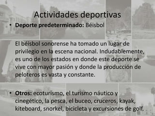 Actividades deportivas
• Deporte predeterminado: Béisbol

  El béisbol sonorense ha tomado un lugar de
  privilegio en la escena nacional. Indudablemente,
  es uno de los estados en donde este deporte se
  vive con mayor pasión y donde la producción de
  peloteros es vasta y constante.

• Otros: ecoturismo, el turismo náutico y
  cinegético, la pesca, el buceo, cruceros, kayak,
  kiteboard, snorkel, bicicleta y excursiones de golf.
 