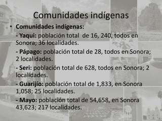 Comunidades indígenas
• Comunidades indígenas:
  - Yaqui: población total de 16, 240, todos en
  Sonora; 36 localidades.
  - Pápago: población total de 28, todos en Sonora;
  2 localidades.
  - Seri: población total de 628, todos en Sonora; 2
  localidades.
  - Guarijío: población total de 1,833, en Sonora
  1,058; 25 localidades.
  - Mayo: población total de 54,658, en Sonora
  43,623; 217 localidades.
 