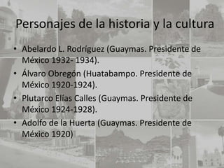 Personajes de la historia y la cultura
• Abelardo L. Rodríguez (Guaymas. Presidente de
  México 1932- 1934).
• Álvaro Obregón (Huatabampo. Presidente de
  México 1920-1924).
• Plutarco Elías Calles (Guaymas. Presidente de
  México 1924-1928).
• Adolfo de la Huerta (Guaymas. Presidente de
  México 1920)
 