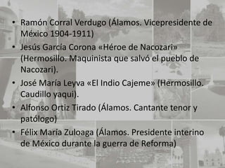 • Ramón Corral Verdugo (Álamos. Vicepresidente de
  México 1904-1911)
• Jesús García Corona «Héroe de Nacozari»
  (Hermosillo. Maquinista que salvó el pueblo de
  Nacozari).
• José María Leyva «El Indio Cajeme» (Hermosillo.
  Caudillo yaqui).
• Alfonso Ortiz Tirado (Álamos. Cantante tenor y
  patólogo)
• Félix María Zuloaga (Álamos. Presidente interino
  de México durante la guerra de Reforma)
 