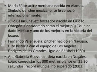 • María Félix: actriz mexicana nacida en Álamos.
  Símbolo del cine mexicano, se le conoció
  internacionalmente.
• Julio César Chávez: boxeador nacido en Ciudad
  Obregón. Considerado como el mejor púgil que ha
  dado México y uno de los mejores en la historia del
  boxeo.
• Fernando Valenzuela: pitcher nacido en Navojoa.
  Hizo historia con el equipo de Los Angeles
  Dodgers de las Grandes Ligas de Béisbol (1980)
• Ana Gabriela Guevara: atleta nacida en Nogales.
  Logró conquistar los 300 metros planos en 35.30
  segundos, récord mundial no superado (2003).
 