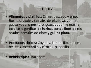 Cultura
• Alimentos y platillos: Carne, pescado y trigo.
  Burritos, atole y tamales de pitahaya, yumare,
  guaca-yaquí o puchero, guacapoponi o macha,
  tortillas y gorditas de harina, cortes finos de res
  asados, tamales de elote y gallina pinta.

• Productos típicos: Coyotas, jamoncillo, nueces,
  bellotas, membrillo y cítricos, piloncillo.

• Bebida típica: bacanora.
 