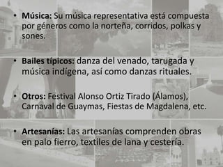 • Música: Su música representativa está compuesta
  por géneros como la norteña, corridos, polkas y
  sones.

• Bailes típicos: danza del venado, tarugada y
  música indígena, así como danzas rituales.

• Otros: Festival Alonso Ortiz Tirado (Álamos),
  Carnaval de Guaymas, Fiestas de Magdalena, etc.

• Artesanías: Las artesanías comprenden obras
  en palo fierro, textiles de lana y cestería.
 