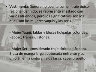 • Vestimenta: Sonora no cuenta con un traje típico
  regional definido; se representa al estado con
  varios atuendos, pero los significativos son los
  que usan las mujeres yaquis y las seris.

  - Mujer Yaqui: faldas y blusas holgadas coloridas.
  Rebozo, trenzas, listones.

  - Mujer Seri: considerado traje típico de Sonora.
  Blusa de manga larga abotonada enfrente y con
  un olán en la cintura, falda larga, cabello suelto.
 