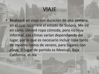 VIAJE
• Realizaré un viaje con duración de una semana,
  en el cual recorreré el estado de Sonora. Me iré
  en carro. Llevaré ropa cómoda, pero no muy
  informal. Los climas varían dependiendo del
  lugar, por lo que es necesario incluir ropa tanto
  de invierno como de verano, para lugares con
  playa. El lugar de partida es Mexicali, Baja
  California, el día
 