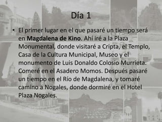Día 1
• El primer lugar en el que pasaré un tiempo será
  en Magdalena de Kino. Ahí iré a la Plaza
  Monumental, donde visitaré a Cripta, el Templo,
  Casa de la Cultura Municipal, Museo y el
  monumento de Luis Donaldo Colosio Murrieta.
  Comeré en el Asadero Momos. Después pasaré
  un tiempo en el Río de Magdalena, y tomaré
  camino a Nogales, donde dormiré en el Hotel
  Plaza Nogales.
 