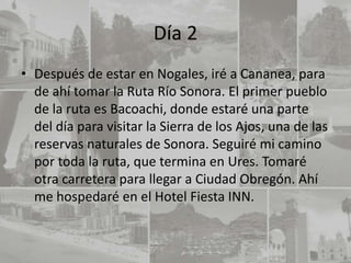 Día 2
• Después de estar en Nogales, iré a Cananea, para
  de ahí tomar la Ruta Río Sonora. El primer pueblo
  de la ruta es Bacoachi, donde estaré una parte
  del día para visitar la Sierra de los Ajos, una de las
  reservas naturales de Sonora. Seguiré mi camino
  por toda la ruta, que termina en Ures. Tomaré
  otra carretera para llegar a Ciudad Obregón. Ahí
  me hospedaré en el Hotel Fiesta INN.
 