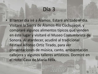 Día 3
• El tercer día iré a Álamos. Estaré ahí todo el día.
  Visitaré la Sierra de Álamos-Río Cuchujaqui, y
  compraré algunos alimentos típicos que venden
  en éste lugar y visitaré el Museo Costumbrista de
  Sonora. Al atardecer, acudiré al tradicional
  Festival Alfonso Ortiz Tirado, para ver
  presentaciones de música, canto, ambientación
  callejera y algunos talleres artísticos. Dormiré en
  el Hotel Casa de María Félix.
 