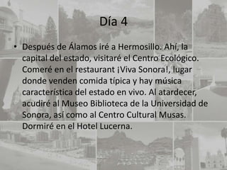 Día 4
• Después de Álamos iré a Hermosillo. Ahí, la
  capital del estado, visitaré el Centro Ecológico.
  Comeré en el restaurant ¡Viva Sonora!, lugar
  donde venden comida típica y hay música
  característica del estado en vivo. Al atardecer,
  acudiré al Museo Biblioteca de la Universidad de
  Sonora, así como al Centro Cultural Musas.
  Dormiré en el Hotel Lucerna.
 