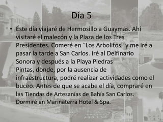 Día 5
• Éste día viajaré de Hermosillo a Guaymas. Ahí
  visitaré el malecón y la Plaza de los Tres
  Presidentes. Comeré en ¨Los Arbolitos¨ y me iré a
  pasar la tarde a San Carlos. Iré al Delfinario
  Sonora y después a la Playa Piedras
  Pintas, donde, por la ausencia de
  infraestructura, podré realizar actividades como el
  buceo. Antes de que se acabe el día, compraré en
  las Tiendas de Artesanías de Bahía San Carlos.
  Dormiré en Marinaterra Hotel & Spa.
 