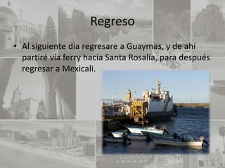 Regreso
• Al siguiente día regresare a Guaymas, y de ahí
  partiré vía ferry hacia Santa Rosalía, para después
  regresar a Mexicali.
 