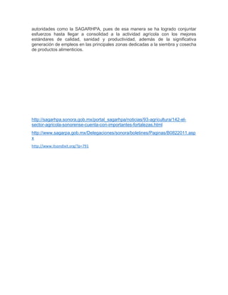 autoridades como la SAGARHPA, pues de esa manera se ha logrado conjuntar
esfuerzos hasta llegar a consolidad a la actividad agrícola con los mejores
estándares de calidad, sanidad y productividad, además de la significativa
generación de empleos en las principales zonas dedicadas a la siembra y cosecha
de productos alimenticios.
http://sagarhpa.sonora.gob.mx/portal_sagarhpa/noticias/93-agricultura/142-el-
sector-agricola-sonorense-cuenta-con-importantes-fortalezas.html
http://www.sagarpa.gob.mx/Delegaciones/sonora/boletines/Paginas/B0822011.asp
x
http://www.itsondixit.org/?p=791
 