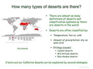 How many types of deserts are there?
 There are almost as many
definitions of deserts and
classification systems as there
are deserts in the world.
 Deserts are often classified by:
 Temperature: hot vs. cold
 Amount of precipitation: dry vs.
semi-arid
 Etiology (cause):
 Coastal deserts
 Mid-latitude deserts
 Rain-shadow deserts
© Project SOUND
Hot deserts
https://en.wikipedia.org/wiki/Desert_climate
It turns out our California deserts can be explained by several etiologies
 