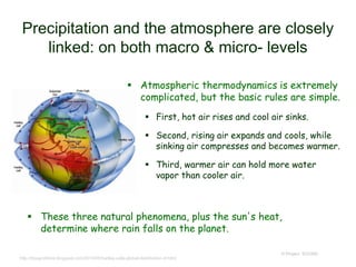 Precipitation and the atmosphere are closely
linked: on both macro & micro- levels
 Atmospheric thermodynamics is extremely
complicated, but the basic rules are simple.
 First, hot air rises and cool air sinks.
 Second, rising air expands and cools, while
sinking air compresses and becomes warmer.
 Third, warmer air can hold more water
vapor than cooler air.
© Project SOUND
http://dougrobbins.blogspot.com/2014/05/hadley-cells-global-distribution-of.html
 These three natural phenomena, plus the sun's heat,
determine where rain falls on the planet.
 