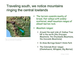 Traveling south, we notice mountains
ringing the central lowlands
 The terrain consists mostly of
broad, flat valleys with widely-
scattered, small mountain ranges of
almost barren rock.
 Mountain ranges:
 Around the east side of Joshua Tree
NP in the north (the Orocopia
Mountains, the Chuckwalla Mountains,
the Coxcomb Mountains)
 In Anza-Borrego Desert State Park
 The Colorado River ranges
(Chemehuevis, Whipples, Big Marias).
© Project SOUND
https://commons.wikimedia.org/wiki/File:Wpdms_shdrlfi020l
_little_san_bernardino_mountains.jpg
 