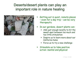 Deserts/desert plants can play an
important role in nature healing
 Getting out in quiet, remote places
– even for a day trip – can be very
therapeutic
 In our gardens, desert plants can:
 Add just enough novelty to hit the
sweet-spot between too much and
too little stimulation
 Inspire us to learn more about our
California home
 Force us to try a new challenge
 Stimulate us to take positive
action: mental and physical
© Project SOUND
 