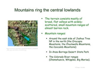 Mountains ring the central lowlands
 The terrain consists mostly of
broad, flat valleys with widely-
scattered, small mountain ranges of
almost barren rock.
 Mountain ranges:
 Around the east side of Joshua Tree
NP in the north (the Orocopia
Mountains, the Chuckwalla Mountains,
the Coxcomb Mountains)
 In Anza-Borrego Desert State Park
 The Colorado River ranges
(Chemehuevis, Whipples, Big Marias).
© Project SOUND
https://commons.wikimedia.org/wiki/File:Wpdms_shdrlfi020l
_little_san_bernardino_mountains.jpg
 