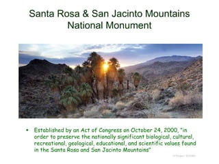Santa Rosa & San Jacinto Mountains
National Monument
 Established by an Act of Congress on October 24, 2000, "in
order to preserve the nationally significant biological, cultural,
recreational, geological, educational, and scientific values found
in the Santa Rosa and San Jacinto Mountains"
© Project SOUND
 