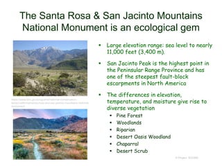 The Santa Rosa & San Jacinto Mountains
National Monument is an ecological gem
 Large elevation range: sea level to nearly
11,000 feet (3,400 m).
 San Jacinto Peak is the highest point in
the Peninsular Range Province and has
one of the steepest fault-block
escarpments in North America
 The differences in elevation,
temperature, and moisture give rise to
diverse vegetation
 Pine Forest
 Woodlands
 Riparian
 Desert Oasis Woodland
 Chaparral
 Desert Scrub
© Project SOUND
https://www.blm.gov/programs/national-conservation-
lands/california/santa-rosa-and-san-jacinto-mountains-national-
monument
 