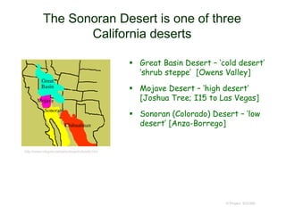 The Sonoran Desert is one of three
California deserts
© Project SOUND
 Great Basin Desert – ‘cold desert’
‘shrub steppe’ [Owens Valley]
 Mojave Desert – ‘high desert’
[Joshua Tree; I15 to Las Vegas]
 Sonoran (Colorado) Desert – ‘low
desert’ [Anza-Borrego]
http://www.mbgnet.net/sets/desert/ofworld.htm
 