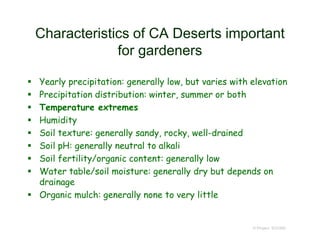 Characteristics of CA Deserts important
for gardeners
 Yearly precipitation: generally low, but varies with elevation
 Precipitation distribution: winter, summer or both
 Temperature extremes
 Humidity
 Soil texture: generally sandy, rocky, well-drained
 Soil pH: generally neutral to alkali
 Soil fertility/organic content: generally low
 Water table/soil moisture: generally dry but depends on
drainage
 Organic mulch: generally none to very little
© Project SOUND
 