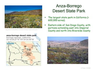 Anza-Borrego
Desert State Park
 The largest state park in California (>
600,000 acres).
 Eastern side of San Diego County, with
portions extending east into Imperial
County and north into Riverside County
© Project SOUND
http://www.travelcaffeine.com/anza-borrego-desert-state-park-
wildflower-super-bloom/
 