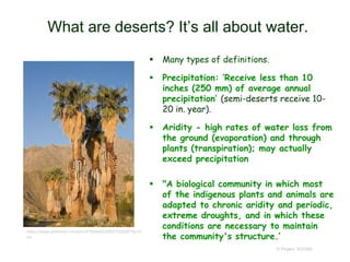 What are deserts? It’s all about water.
 Many types of definitions.
 Precipitation: ‘Receive less than 10
inches (250 mm) of average annual
precipitation’ (semi-deserts receive 10-
20 in. year).
 Aridity - high rates of water loss from
the ground (evaporation) and through
plants (transpiration); may actually
exceed precipitation
 "A biological community in which most
of the indigenous plants and animals are
adapted to chronic aridity and periodic,
extreme droughts, and in which these
conditions are necessary to maintain
the community's structure.’
© Project SOUND
https://www.pinterest.com/pin/476044623083723828/?lp=tr
ue
 
