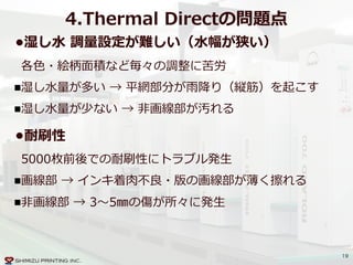 19
4.Thermal  Directの問題点
•湿し⽔水  調量量設定が難しい（⽔水幅が狭い）  
各⾊色・絵柄⾯面積など毎々の調整に苦労  
湿し⽔水量量が多い  →  平網部分が⾬雨降降り（縦筋）を起こす  
湿し⽔水量量が少ない  →  ⾮非画線部が汚れる
•耐刷性  
5000枚前後での耐刷性にトラブル発⽣生  
画線部  →  インキ着⾁肉不不良良・版の画線部が薄く擦れる  
⾮非画線部  →  3〜～5㎜の傷が所々に発⽣生
 