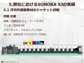 22
5.弊社におけるSONORA  XJの実績
5.2  ⽉月刊外国語教材のジャケット印刷
BkCMYOP
印刷  仕様  
⽤用紙：北北越紀州  ミューコートネオス  
インキ：TOYO  MP  
ブランケット：バルカン  パックUV  
湿し⽔水：⽇日研化学  アストロマークCB+
 