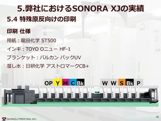 26
5.弊社におけるSONORA  XJの実績
5.4  特殊原反向けの印刷
BkCMYOP
印刷  仕様  
⽤用紙：⿓龍龍⽥田化学  ST500  
インキ：TOYO  Oニュー  HF-‐‑‒1  
ブランケット：バルカン  パックUV  
湿し⽔水：⽇日研化学  アストロマークCB+
SW W Bk P
 