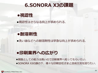 28
6.SONORA  XJの課題
•視認性  
視認性はさらなる向上が求められる.
•印刷業界への広がり  
刷版としての能⼒力力は⾼高いので印刷業界へ知ってもらいたい.  
SONORA  XJの旗の下、様々な印刷会社さまと技術交流流を図りたい.
•耐溶剤性  
洗い油などへの耐溶剤性は早急な向上が求められる.
 