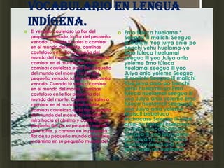 Vocabulario en lengua
    indígena.
   El venado cauteloso La flor del           Emo túleca huelama *
    pequeño venado, la flor del pequeño        Seegua ili malichi Seegua
    venado. Cuando tú sales a caminar          ili malichi Yoo juiya ania-po
    en el mundo del monte, caminas             henchí yehu huelama-yo
    cauteloso en la flor pequeña del           Emo túleca huelamai
    mundo del monte. Cuando tú sales a         seegua ili yoo Juiya ania
    caminar en el mundo del monte,             yoleme Emo túleca
    caminas cauteloso en la flor pequeña       huelamai seegua ili yoo
    del mundo del monte. La flor del           Juiya ania yoleme Seegua
    pequeño venado, la flor del pequeño        ili malichi Seegua ili malichi
    venado. Cuando tú sales a caminar          Yoo juiya ania-po henchí
    en el mundo del monte, caminas             yehu huelama-yo Emo
    cauteloso en la flor pequeña del           túleca huelamai seegua ili
    mundo del monte. Cuando tú sales a         yoo Juiya ania yoleme Emo
    caminar en el mundo del monte,             túleca huelamai seegua ili
    caminas cauteloso en la flor pequeña       yoo Juiya ania yoleme
    del mundo del monte. El venadito           Maisoli bébetuco
    mira hacia el abismo y camina en la        bíchacasu Seegua ili juiya
    pequeña flor de su pequeño mundo           ania-po henchí huelama-
    del monte, y camina en la pequeña          yo Emo túleca huelama
    flor de su pequeño mundo del monte,        Seegua ili yoo juiya ania-
    y camina en su pequeño mundo del           po huelama Emo túleca
    monte.                                     huelama Seegua ili yoo
                                               juiya ania-po huelama
 