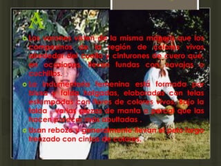 a
 Los varones visten de la misma manera que los
  campesinos de la región de colores vivos
  alrededor del cuello y cinturones de cuero qué,
  en ocasiones, llevan fundas con navajas o
  cuchillos.
 La indumentaria femenina está formada por
  blusa y falda holgadas, elaboradas con telas
  estampadas con flores de colores vivos. Bajo la
  falda , varias piezas de manta o percal que las
  hacen parecer más abultadas .
 Usan rebozo y generalmente llevan el pelo largo
  trenzado con cintas de colores.
 